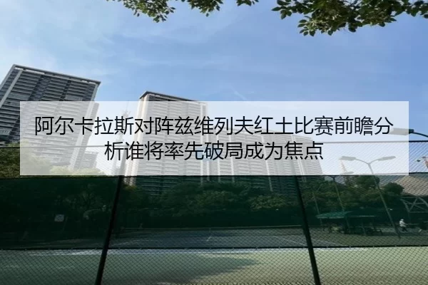 阿尔卡拉斯对阵兹维列夫红土比赛前瞻分析谁将率先破局成为焦点